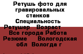 Ретушь фото для гравировальных станков › Специальность ­ Ретушер › Возраст ­ 40 - Все города Работа » Резюме   . Вологодская обл.,Вологда г.